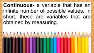 Continuous- a variable that has an
infinite number of possible values. In
short, these are variables that are
obtained by measuring.
 