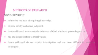 METHODS OF RESEARCH
NON SCIENTIFIC
 subjective methods of acquiring knowledge.
 Depend mostly on human judgment.
 Issues addressed incorporate the existence of God, whether a person is good or
 bad and issues relating to moral values.
 Issues addressed do not require investigation and are even difficult to verify or
investigate.
 
