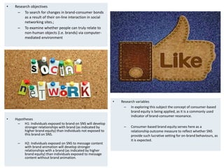 • Hypotheses
– H1: Individuals exposed to brand on SNS will develop
stronger relationships with brand (as indicated by
higher brand equity) than individuals not exposed to
this brand on SNS.
– H2: Individuals exposed on SNS to message content
with brand animation will develop stronger
relationships with a brand (as indicated by higher
brand equity) than individuals exposed to message
content without brand animation.
• Research variables
– In exploring this subject the concept of consumer-based
brand equity is being applied, as it is a commonly used
indicator of brand-consumer resonance.
– Consumer-based brand equity serves here as a
relationship outcome measure to reflect whether SNS
provide such lucrative setting for on-brand behaviours, as
it is expected.
• Research objectives
– To search for changes in brand-consumer bonds
as a result of their on-line interaction in social
networking sites.;
– To examine whether people can truly relate to
non-human objects (i.e. brands) via computer-
mediated environment
 