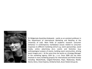 Dr Małgorzata Karpińska-Krakowiak – works as an assistant professor in
the Department of International Marketing and Retailing at the
University of Lodz. Main fields of academic research: consumer
behaviour in contemporary marketplace (issues related to consumer
responses to different marketing stimuli e.g. event sponsorships, social
media, online advertising etc.); events and festivities (e.g.
anthropological analysis of events, building event communities, driving
event imagery etc.). At the same time she works as a Strategy Manager
in the marketing agency, GOH Sp. z o.o. Since 2006 she has been
involved in many marketing projects for international and Polish brands
including: Masterfoods, Colgate-Palmolive, Pepsi, Wyborowa, Nestlé,
Storck, Heinz, Vision Express, Kimberly Clark, Accor Hotels Group etc.
 