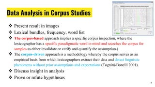 Data Analysis in Corpus Studies
 Present result in images
 Lexical bundles, frequency, word list
 The corpus-based approach implies a specific corpus inspection, where the
lexicographer has a specific paradigmatic word in mind and searches the corpus for
samples to either invalidate or verify and quantify the assumption.)
 The corpus-driven approach is a methodology whereby the corpus serves as an
empirical basis from which lexicographers extract their data and detect linguistic
phenomena without prior assumptions and expectations (Tognini-Bonelli 2001).
 Discuss insight in analysis
 Prove or refute hypotheses
8
 
