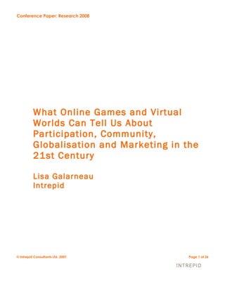 Conference Paper: Research 2008




          What Online Games and Virtual
          Worlds Can Tell Us About
          Participation, Community,
          Globalisation and Marketing in the
          21st Century

          Lisa Galarneau
          Intrepid




© Intrepid Consultants Ltd. 2007          Page 1 of 26
 