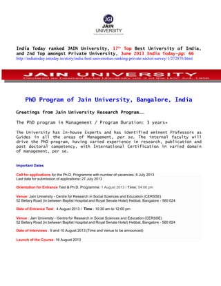 India Today ranked JAIN University, 17th
Top Best University of India,
and 2nd Top amongst Private University, June 2013 India Today-pg: 66
http://indiatoday.intoday.in/story/india-best-universities-ranking-private-sector-survey/1/272876.html
PhD Program of Jain University, Bangalore, India
Greetings from Jain University Research Program……
The PhD program in Management / Program Duration: 3 years+
The University has In-house Experts and has identified eminent Professors as
Guides in all the areas of Management, per se. The internal faculty will
drive the PhD program, having varied experience in research, publication and
post doctoral competency, with International Certification in varied domain
of management, per se.
Important Dates
Call for applications for the Ph.D. Programme with number of vacancies: 8 July 2013
Last date for submission of applications: 27 July 2013
Orientation for Entrance Test & Ph.D. Programme: 1 August 2013 / Time: 04:00 pm
Venue: Jain University - Centre for Research in Social Sciences and Education (CERSSE)
52 Bellary Road (in between Baptist Hospital and Royal Senate Hotel) Hebbal, Bangalore - 560 024
Date of Entrance Test : 4 August 2013 / Time : 10:30 am to 12:00 pm
Venue : Jain University - Centre for Research in Social Sciences and Education (CERSSE)
52 Bellary Road (in between Baptist Hospital and Royal Senate Hotel) Hebbal, Bangalore - 560 024
Date of Interviews : 9 and 10 August 2013 (Time and Venue to be announced)
Launch of the Course: 16 August 2013
 
