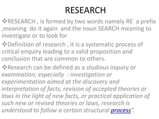 RESEARCH
RESEARCH , is formed by two words namely RE a prefix
,meaning do it again and the noun SEARCH meaning to
investigate or to look for
Definition of research , it is a systematic process of
critical enquiry leading to a valid proposition and
conclusion that are common to others.
Research can be defined as a studious inquiry or
examination; especially : investigation or
experimentation aimed at the discovery and
interpretation of facts, revision of accepted theories or
laws in the light of new facts, or practical application of
such new or revised theories or laws, research is
understood to follow a certain structural process”.
 