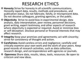 RESEARCH ETHICS
 Honesty Strive for honesty in all scientific communications.
Honestly report data, results, methods and procedures, and
publication status. Do not fabricate, falsify, or misrepresent data.
Do not deceive colleagues, granting agencies, or the public.
 Objectivity Strive to avoid bias in experimental design, data
analysis, data interpretation, peer review, personnel decisions,
grant writing, expert testimony, and other aspects of research
where objectivity is expected or required. Avoid or minimize bias
or self-deception. Disclose personal or financial interests that may
affect research.
 Integrity Keep your promises and agreements; act with sincerity;
strive for consistency of thought and action.
 Carefulness Avoid careless errors and negligence; carefully and
critically examine your own work and the work of your peers. Keep
good records of research activities, such as data collection,
research design, and correspondence with agencies or journals.
 Openness Share data, results, ideas, tools, resources. Be open to
criticism and new ideas.
 