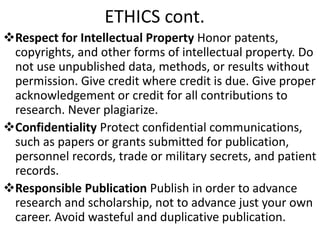 ETHICS cont.
Respect for Intellectual Property Honor patents,
copyrights, and other forms of intellectual property. Do
not use unpublished data, methods, or results without
permission. Give credit where credit is due. Give proper
acknowledgement or credit for all contributions to
research. Never plagiarize.
Confidentiality Protect confidential communications,
such as papers or grants submitted for publication,
personnel records, trade or military secrets, and patient
records.
Responsible Publication Publish in order to advance
research and scholarship, not to advance just your own
career. Avoid wasteful and duplicative publication.
 