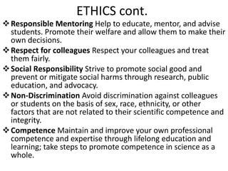 ETHICS cont.
Responsible Mentoring Help to educate, mentor, and advise
students. Promote their welfare and allow them to make their
own decisions.
Respect for colleagues Respect your colleagues and treat
them fairly.
Social Responsibility Strive to promote social good and
prevent or mitigate social harms through research, public
education, and advocacy.
Non-Discrimination Avoid discrimination against colleagues
or students on the basis of sex, race, ethnicity, or other
factors that are not related to their scientific competence and
integrity.
Competence Maintain and improve your own professional
competence and expertise through lifelong education and
learning; take steps to promote competence in science as a
whole.
 