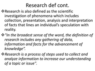 Research def cont.
Research is also defined as the scientific
investigation of phenomena which includes
collection, presentation, analysis and interpretation
of facts that lines an individual’s speculation with
reality.
"In the broadest sense of the word, the definition of
research includes any gathering of data,
information and facts for the advancement of
knowledge”.
Research is a process of steps used to collect and
analyze information to increase our understanding
of a topic or issue".
 