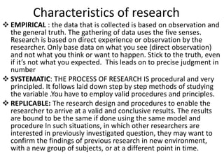 Characteristics of research
 EMPIRICAL : the data that is collected is based on observation and
the general truth. The gathering of data uses the five senses.
Research is based on direct experience or observation by the
researcher. Only base data on what you see (direct observation)
and not what you think or want to happen. Stick to the truth, even
if it’s not what you expected. This leads on to precise judgment in
number
 SYSTEMATIC: THE PROCESS OF RESEARCH IS procedural and very
principled. It follows laid down step by step methods of studying
the variable .You have to employ valid procedures and principles.
 REPLICABLE: The research design and procedures to enable the
researcher to arrive at a valid and conclusive results. The results
are bound to be the same if done using the same model and
procedure In such situations, in which other researchers are
interested in previously investigated question, they may want to
confirm the findings of previous research in new environment,
with a new group of subjects, or at a different point in time.
 