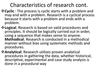 Characteristics of research cont.
Cyclic : The process is cyclic starts with a problem and
may end with a problem. Research is a cyclical process
because it starts with a problem and ends with a
problem.
Logical. Research is based on valid procedures and
principles. It should be logically carried out in order,
using a sequence that makes sense to anyone.
Methodical. Research is conducted in a methodical
manner without bias using systematic methods and
procedures.
Analytical. Research utilizes proven analytical
procedures in gathering the data, whether historical,
descriptive, experimental and case study analysis is
done in a procedural way
 