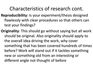 Characteristics of research cont.
Reproducibility: Is your experiment/thesis designed
flawlessly with clear procedures so that others can
test your findings?
Originality: This should go without saying but all work
should be original. Also originality should apply to
the overall idea driving the work, why cover
something that has been covered hundreds of times
before? Work will stand out if it tackles something
new or something old from an interesting or
different angle not thought of before
 
