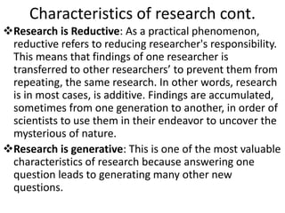 Characteristics of research cont.
Research is Reductive: As a practical phenomenon,
reductive refers to reducing researcher's responsibility.
This means that findings of one researcher is
transferred to other researchers’ to prevent them from
repeating, the same research. In other words, research
is in most cases, is additive. Findings are accumulated,
sometimes from one generation to another, in order of
scientists to use them in their endeavor to uncover the
mysterious of nature.
Research is generative: This is one of the most valuable
characteristics of research because answering one
question leads to generating many other new
questions.
 