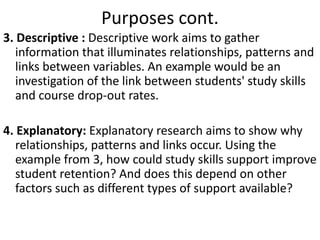 Purposes cont.
3. Descriptive : Descriptive work aims to gather
information that illuminates relationships, patterns and
links between variables. An example would be an
investigation of the link between students' study skills
and course drop-out rates.
4. Explanatory: Explanatory research aims to show why
relationships, patterns and links occur. Using the
example from 3, how could study skills support improve
student retention? And does this depend on other
factors such as different types of support available?
 