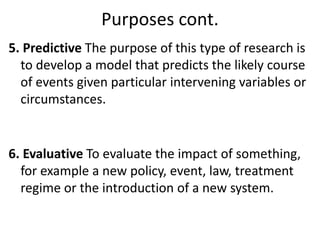 Purposes cont.
5. Predictive The purpose of this type of research is
to develop a model that predicts the likely course
of events given particular intervening variables or
circumstances.
6. Evaluative To evaluate the impact of something,
for example a new policy, event, law, treatment
regime or the introduction of a new system.
 