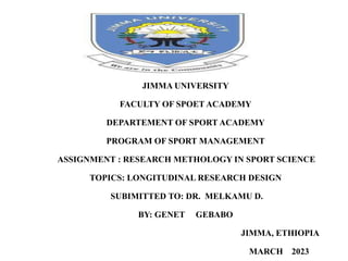 JIMMA UNIVERSITY
FACULTY OF SPOET ACADEMY
DEPARTEMENT OF SPORT ACADEMY
PROGRAM OF SPORT MANAGEMENT
ASSIGNMENT : RESEARCH METHOLOGY IN SPORT SCIENCE
TOPICS: LONGITUDINAL RESEARCH DESIGN
SUBIMITTED TO: DR. MELKAMU D.
BY: GENET GEBABO
JIMMA, ETHIOPIA
MARCH 2023
 