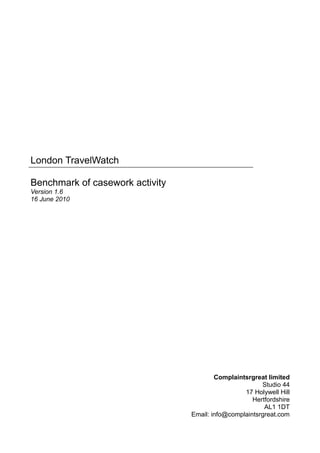 London TravelWatch

Benchmark of casework activity
Version 1.6
16 June 2010




                                         Complaintsrgreat limited
                                                        Studio 44
                                                  17 Holywell Hill
                                                     Hertfordshire
                                                         AL1 1DT
                                 Email: info@complaintsrgreat.com
 