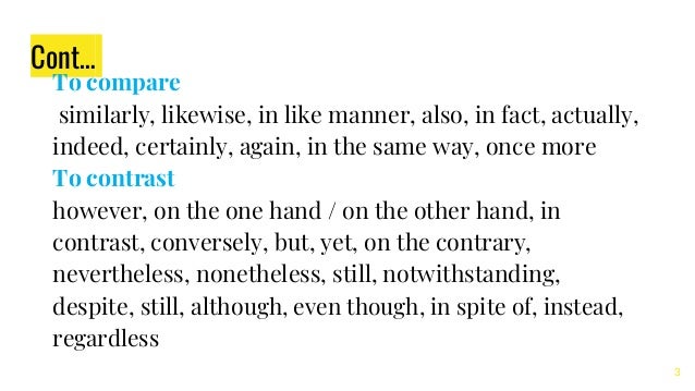 Cont…
To compare
similarly, likewise, in like manner, also, in fact, actually,
indeed, certainly, again, in the same way, once more
To contrast
however, on the one hand / on the other hand, in
contrast, conversely, but, yet, on the contrary,
nevertheless, nonetheless, still, notwithstanding,
despite, still, although, even though, in spite of, instead,
regardless
3
 