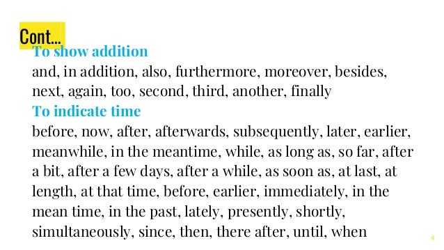 Cont…
To show addition
and, in addition, also, furthermore, moreover, besides,
next, again, too, second, third, another, finally
To indicate time
before, now, after, afterwards, subsequently, later, earlier,
meanwhile, in the meantime, while, as long as, so far, after
a bit, after a few days, after a while, as soon as, at last, at
length, at that time, before, earlier, immediately, in the
mean time, in the past, lately, presently, shortly,
simultaneously, since, then, there after, until, when 4
 