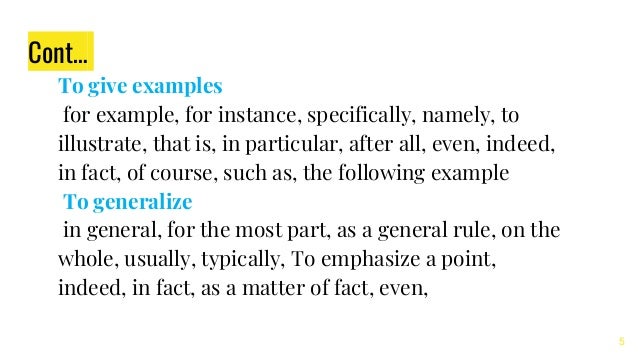 Cont…
To give examples
for example, for instance, specifically, namely, to
illustrate, that is, in particular, after all, even, indeed,
in fact, of course, such as, the following example
To generalize
in general, for the most part, as a general rule, on the
whole, usually, typically, To emphasize a point,
indeed, in fact, as a matter of fact, even,
5
 