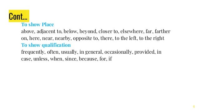 Cont…
To show Place
above, adjacent to, below, beyond, closer to, elsewhere, far, farther
on, here, near, nearby, opposite to, there, to the left, to the right
To show qualification
frequently, often, usually, in general, occasionally, provided, in
case, unless, when, since, because, for, if
6
 