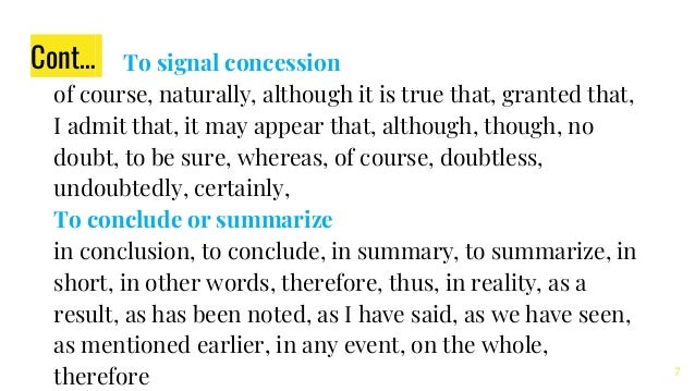 Cont… To signal concession
of course, naturally, although it is true that, granted that,
I admit that, it may appear that, although, though, no
doubt, to be sure, whereas, of course, doubtless,
undoubtedly, certainly,
To conclude or summarize
in conclusion, to conclude, in summary, to summarize, in
short, in other words, therefore, thus, in reality, as a
result, as has been noted, as I have said, as we have seen,
as mentioned earlier, in any event, on the whole,
therefore 7
 