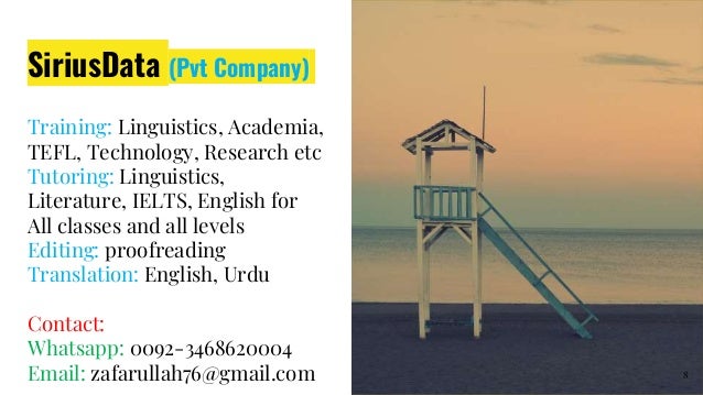 SiriusData (Pvt Company)
Training: Linguistics, Academia,
TEFL, Technology, Research etc
Tutoring: Linguistics,
Literature, IELTS, English for
All classes and all levels
Editing: proofreading
Translation: English, Urdu
Contact:
Whatsapp: 0092-3468620004
Email: zafarullah76@gmail.com 8
 