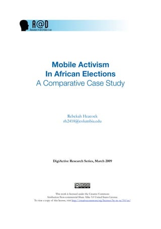 Mobile Activism
   In African Elections
 A Comparative Case Study



                             Rebekah Heacock
                           rh2418@columbia.edu




                 DigiActive Research Series, March 2009




                    This work is licensed under the Creative Commons
            Attribution-Non-commercial-Share Alike 3.0 United States License.
To view a copy of this license, visit http://creativecommons.org/licenses/by-nc-sa/3.0/us/
 