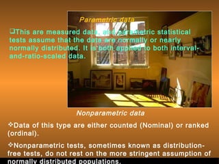 Sergimage 
Parametric data 
This are measured data, and parametric statistical 
tests assume that the data are normally or nearly 
normally distributed. It is both applied to both interval-and- 
ratio-scaled data. 
Nonparametric data 
Data of this type are either counted (Nominal) or ranked 
(ordinal). 
Nonparametric tests, sometimes known as distribution-free 
tests, do not rest on the more stringent assumption of 
normally distributed populations. . 
 