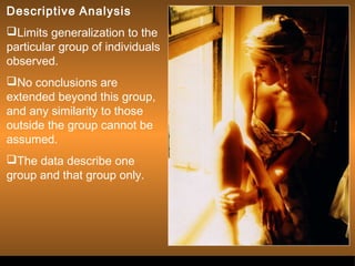 Descriptive Analysis 
Limits generalization to the 
particular group of individuals 
observed. 
No conclusions are 
extended beyond this group, 
and any similarity to those 
outside the group cannot be 
assumed. 
The data describe one 
group and that group only. 
Sergimage 
. 
 