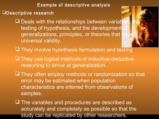 Sergimage 
Example of descriptive analysis 
Descriptive research 
 Deals with the relationships between variables, the 
testing of hypothesis, and the development of 
generalizations, principles, or theories that have 
universal validity. 
 They involve hypothesis formulation and testing 
 They use logical methods of inductive-deductive 
reasoning to arrive at generalization. 
 They often employ methods or randomization so that 
error may be estimated when population 
characteristics are inferred from observations of 
samples. 
 The variables and procedures are described as 
accurately and completely as possible so that the 
study can be replicated by other researcher.s. 
 