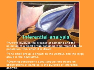 Sergimage 
Inferential analysis 
Always involves the process of sampling and the 
selection of a small group assumed to be related to the 
population from which it is drawn. 
The small group is known as the sample , and the large 
group is the population. 
Drawing conclusions about populations based on 
observations of samples is the purpose of inferential 
analysis. . 
 