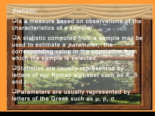Statistic: 
Is a measure based on observations of the 
characteristics of a sample/ 
A statistic computed from a sample may be 
used to estimate a parameter, the 
corresponding value in the population from 
which the sample is selected. 
Statistics are usually represented by 
letters of our Roman alphabet such as X, S 
and r. 
Parameters are usually represented by 
letters of the Greek such as μ, ƿ, σ 
Sergimage 
. 
 
