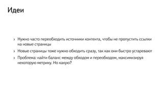 Идеи
›  Нужно часто переобходить источники контента, чтобы не пропустить ссылки
на новые страницы
›  Новые страницы тоже нужно обходить сразу, так как они быстро устаревают
›  Проблема: найти баланс между обходом и переобходом, максимизируя
некоторую метрику. Но какую?
 