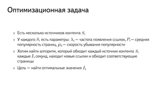 Оптимизационная задача
›  Есть несколько источников контента
›  У каждого есть параметры: – частота появления ссылок, – средняя
популярность страниц, – скорость убывания популярности
›  Хотим найти алгоритм, который обходит каждый источник контента
каждые секунд, находит новые ссылки и обходит соответствующие
страницы
›  Цель – найти оптимальные значения
Si
Si i Pi
µi
Si
Ii
Ii
 