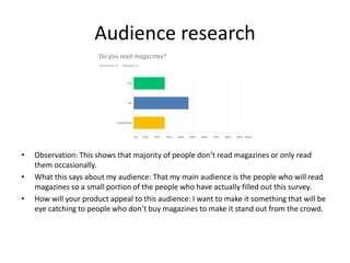 Audience research
• Observation: This shows that majority of people don’t read magazines or only read
them occasionally.
• What this says about my audience: That my main audience is the people who will read
magazines so a small portion of the people who have actually filled out this survey.
• How will your product appeal to this audience: I want to make it something that will be
eye catching to people who don’t buy magazines to make it stand out from the crowd.
 