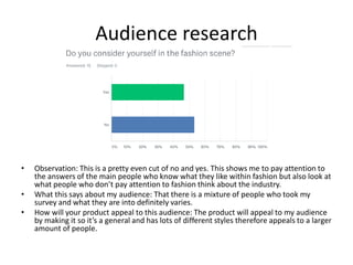 Audience research
• Observation: This is a pretty even cut of no and yes. This shows me to pay attention to
the answers of the main people who know what they like within fashion but also look at
what people who don’t pay attention to fashion think about the industry.
• What this says about my audience: That there is a mixture of people who took my
survey and what they are into definitely varies.
• How will your product appeal to this audience: The product will appeal to my audience
by making it so it’s a general and has lots of different styles therefore appeals to a larger
amount of people.
 