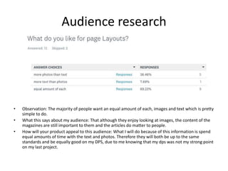Audience research
• Observation: The majority of people want an equal amount of each, images and text which is pretty
simple to do.
• What this says about my audience: That although they enjoy looking at images, the content of the
magazines are still important to them and the articles do matter to people.
• How will your product appeal to this audience: What I will do because of this information is spend
equal amounts of time with the text and photos. Therefore they will both be up to the same
standards and be equally good on my DPS, due to me knowing that my dps was not my strong point
on my last project.
 