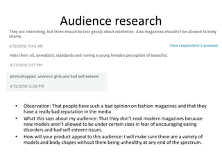 Audience research
• Observation: That people have such a bad opinion on fashion magazines and that they
have a really bad reputation in the media
• What this says about my audience: That they don’t read modern magazines because
now models aren’t allowed to be under certain sizes in fear of encouraging eating
disorders and bad self esteem issues.
• How will your product appeal to this audience: I will make sure there are a variety of
models and body shapes without them being unhealthy at any end of the spectrum.
 