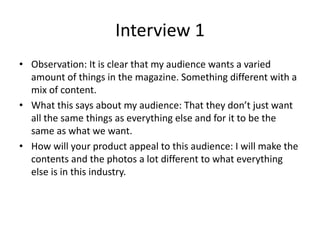 Interview 1
• Observation: It is clear that my audience wants a varied
amount of things in the magazine. Something different with a
mix of content.
• What this says about my audience: That they don’t just want
all the same things as everything else and for it to be the
same as what we want.
• How will your product appeal to this audience: I will make the
contents and the photos a lot different to what everything
else is in this industry.
 