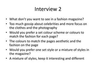 Interview 2
• What don’t you want to see in a fashion magazine?
• Too much gossip about celebrities and more focus on
the clothes and the photography
• Would you prefer a set colour scheme or colours to
match the fashion for each page?
• The colours to match the pages aesthetic and the
fashion on the page
• Would you prefer one set style or a mixture of styles in
the magazine?
• A mixture of styles, keep it interesting and different
 