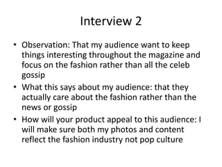 Interview 2
• Observation: That my audience want to keep
things interesting throughout the magazine and
focus on the fashion rather than all the celeb
gossip
• What this says about my audience: that they
actually care about the fashion rather than the
news or gossip
• How will your product appeal to this audience: I
will make sure both my photos and content
reflect the fashion industry not pop culture
 