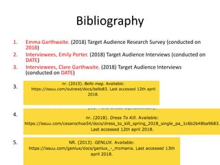 Bibliography
1. Emma Garthwaite. (2018) Target Audience Research Survey (conducted on
2018)
2. Interviewees, Emily Porter. (2018) Target Audience Interviews (conducted on
DATE)
3. Interviewees, Clare Garthwaite. (2018) Target Audience Interviews
(conducted on DATE)
3.
4.
5.
 