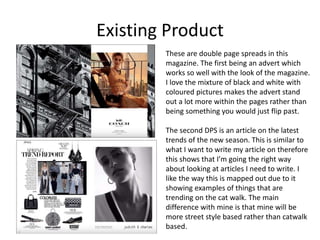Existing Product
These are double page spreads in this
magazine. The first being an advert which
works so well with the look of the magazine.
I love the mixture of black and white with
coloured pictures makes the advert stand
out a lot more within the pages rather than
being something you would just flip past.
The second DPS is an article on the latest
trends of the new season. This is similar to
what I want to write my article on therefore
this shows that I’m going the right way
about looking at articles I need to write. I
like the way this is mapped out due to it
showing examples of things that are
trending on the cat walk. The main
difference with mine is that mine will be
more street style based rather than catwalk
based.
 