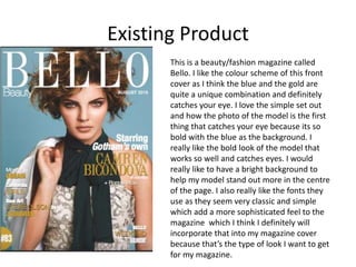 Existing Product
This is a beauty/fashion magazine called
Bello. I like the colour scheme of this front
cover as I think the blue and the gold are
quite a unique combination and definitely
catches your eye. I love the simple set out
and how the photo of the model is the first
thing that catches your eye because its so
bold with the blue as the background. I
really like the bold look of the model that
works so well and catches eyes. I would
really like to have a bright background to
help my model stand out more in the centre
of the page. I also really like the fonts they
use as they seem very classic and simple
which add a more sophisticated feel to the
magazine which I think I definitely will
incorporate that into my magazine cover
because that’s the type of look I want to get
for my magazine.
 