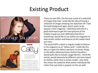 Existing Product
These are two DPS, The first was a part of a collection
of images they had, I really like the idea of having a
collection of images showing one style/look off. I love
the bold background again which seems to be
popular in this magazine. I definitely think this is a
good technique to get the main pictures of the
models to pop out and I definitely think this is
something I would like to use within my magazine to
help certain clothes and features of the model stand
out more.
The second DPS is about a singular model to feature
in the magazine as an “editors pick” I really like this
idea as it gets the editors opinions on certain things
as the editor obviously knows fashion therefore I
would quite like to include a page like this. I think the
articles would obviously be different and more based
on clothes rather than a certain model. I also think
this shows the audience what certain individuals like
rather than just what is popular on the cat walk.
 