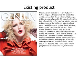 Existing product
This magazine is more based on beauty but still a
fashion magazine. The content of this is not what I
want to include at all. However I really like the style
and the photography used in this magazine. I love the
bold colours in the outfits matching with the make up
and the theme of the bright reds within this front
cover. I would like to keep a colour theme with this
way with plain everything else and work things
around the clothes that I’m using within my
magazine. For example my double page spreads are
going to be all different colour scheme wise to fit the
images that I take and use on each double page
spreads. Purely so I am not tied down to one colour
scheme because then every page will be the same
and all the outfits will have to work with similar
colours and that’s not what I want. Hence why I’m
going to make colour schemes very minimalistic.
 