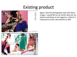 Existing product
Again I love the photography style with these
images. I would like to use similar ideas for my
adverts and things in my magazine. I think it is
important to have a few adverts on DPS
 