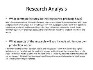 Research Analysis
• What common features do the researched products have?
A lot of the products have their way of making pictures and certain features stand out with colour
and placement which shows that everything is very well put together. I also think they both have
articles that are broad and look at things collectively rather than individually. I think this is
definitely a good way of doing it because the whole fashion industry is all about collections and
trends.
• What aspects of the research will you include within your own
production work?
I definitely like the contrast between photos and background I think that is definitely a great
technique to get the photos of the models to pop out and for them to be the main focus on the
page. I think I will mostly use this with my front cover as I want my model to be the main focus of
my front cover. I think with fashion magazines although the content is important a lot of people
are so easily drawn to good photos.
 