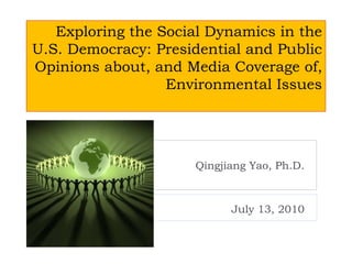Exploring the Social Dynamics in the
U.S. Democracy: Presidential and Public
Opinions about, and Media Coverage of,
Environmental Issues
Qingjiang Yao, Ph.D.
July 13, 2010
 
