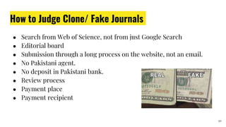 How to Judge Clone/ Fake Journals
● Search from Web of Science, not from just Google Search
● Editorial board
● Submission through a long process on the website, not an email.
● No Pakistani agent.
● No deposit in Pakistani bank.
● Review process
● Payment place
● Payment recipient
10
 